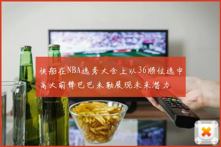 快船在NBA选秀大会上以36顺位选中高大前锋巴巴米勒展现未来潜力