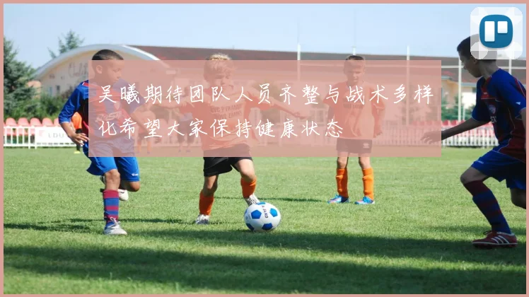 吴曦期待团队人员齐整与战术多样化希望大家保持健康状态