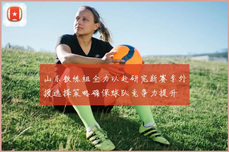 山东教练组全力以赴研究新赛季外援选择策略确保球队竞争力提升