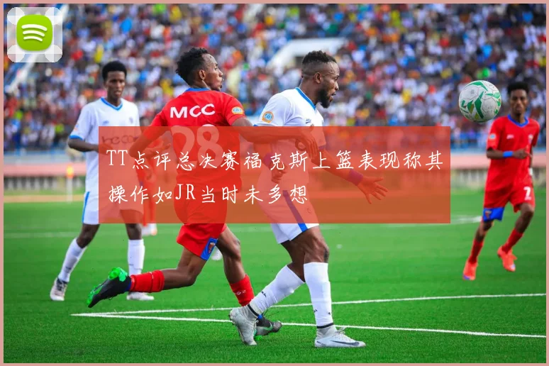 TT点评总决赛福克斯上篮表现称其操作如JR当时未多想
