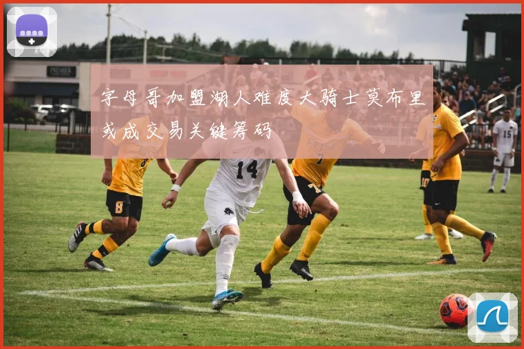 字母哥加盟湖人难度大骑士莫布里或成交易关键筹码