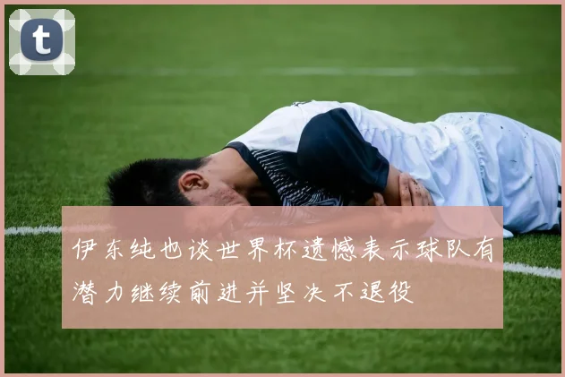 伊东纯也谈世界杯遗憾表示球队有潜力继续前进并坚决不退役