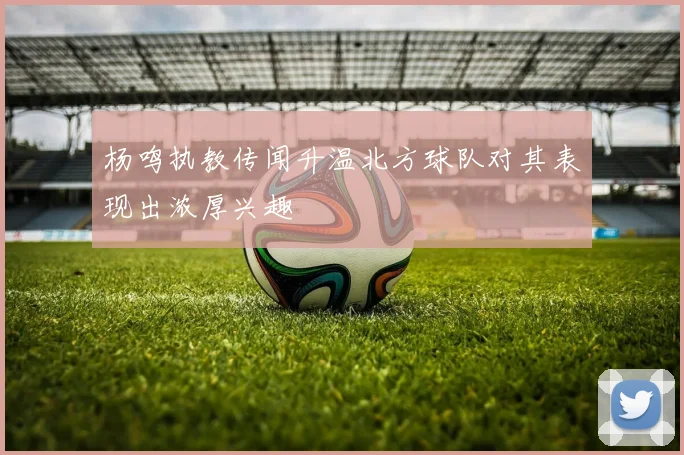 杨鸣执教传闻升温北方球队对其表现出浓厚兴趣