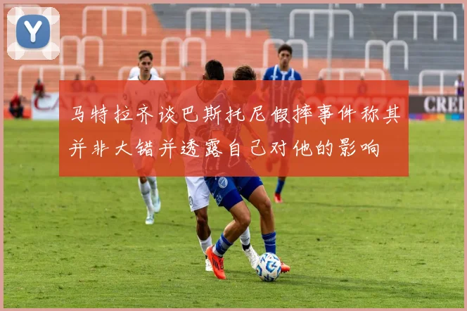 马特拉齐谈巴斯托尼假摔事件称其并非大错并透露自己对他的影响