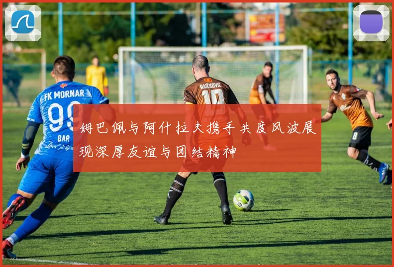 姆巴佩与阿什拉夫携手共度风波展现深厚友谊与团结精神