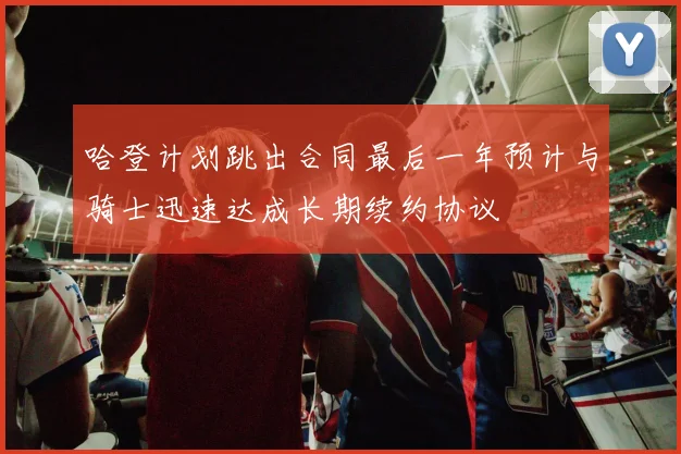 哈登计划跳出合同最后一年预计与骑士迅速达成长期续约协议