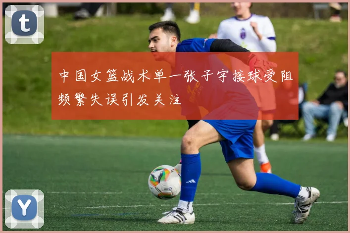 中国女篮战术单一张子宇接球受阻频繁失误引发关注