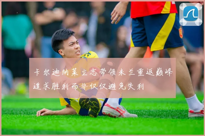 卡尔迪纳莱立志带领米兰重返巅峰追求胜利而非仅仅避免失利